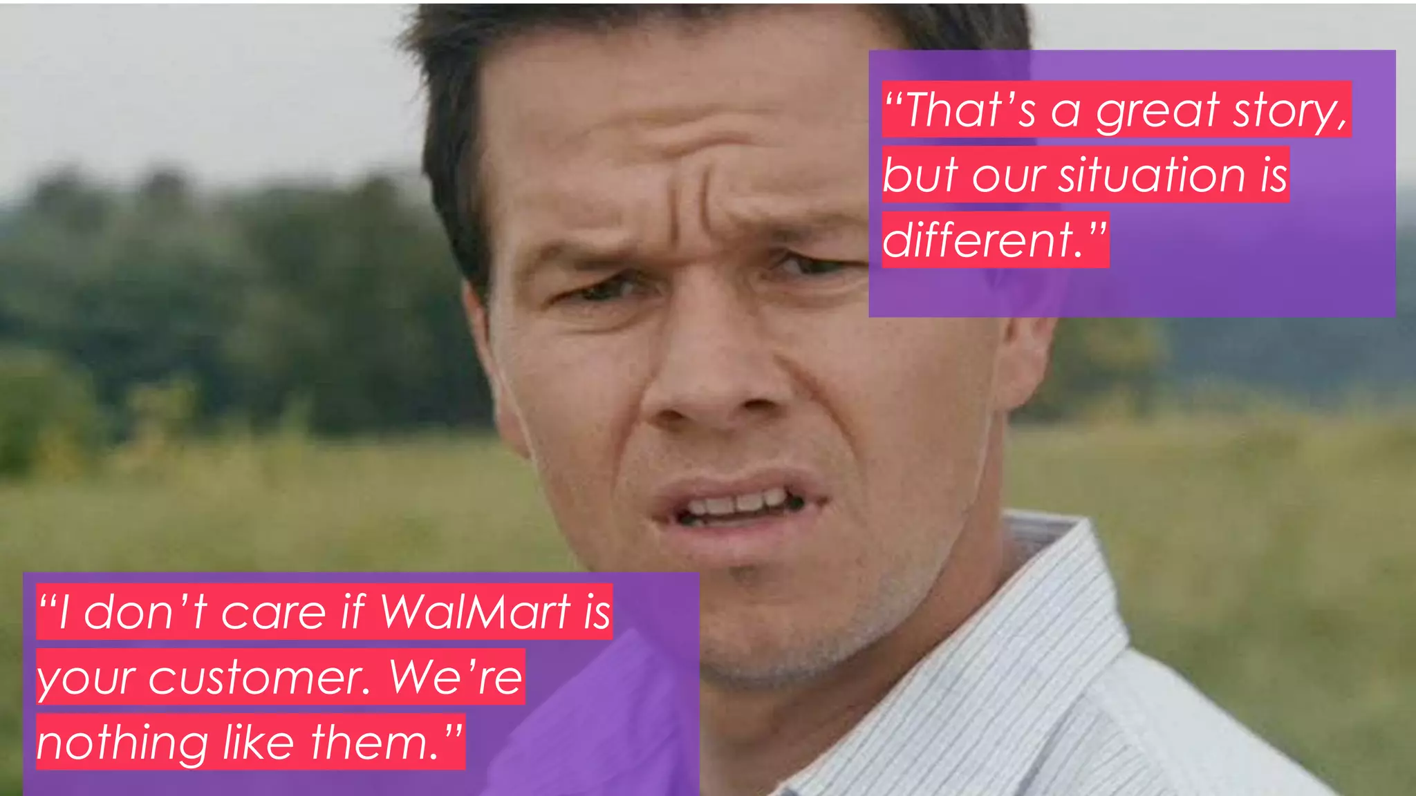 35
“That’s a great story,
but our situation is
different.”
“I don’t care if WalMart is
your customer. We’re
nothing like them.”
 