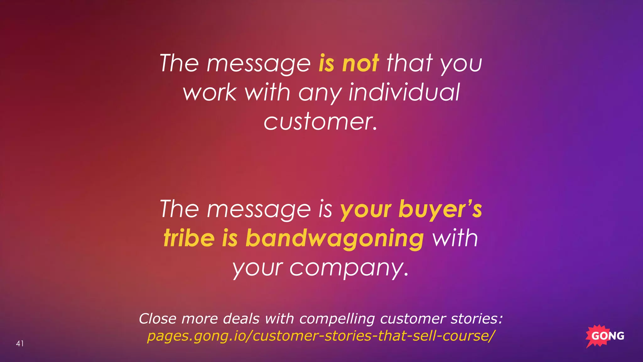41
The message is not that you
work with any individual
customer.
The message is your buyer’s
tribe is bandwagoning with
your company.
Close more deals with compelling customer stories:
pages.gong.io/customer-stories-that-sell-course/
 