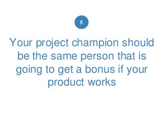 Your project champion should
be the same person that is
going to get a bonus if your
product works
5
 