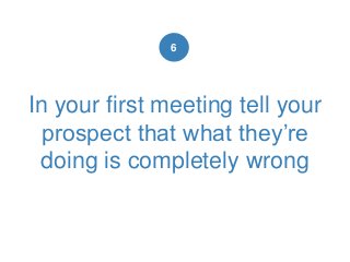 In your first meeting tell your
prospect that what they’re
doing is completely wrong
6
 
