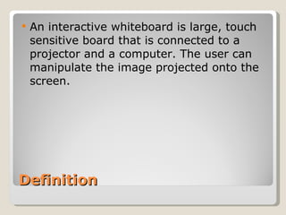 Definition An interactive whiteboard is large, touch sensitive board that is connected to a projector and a computer. The user can manipulate the image projected onto the screen. 