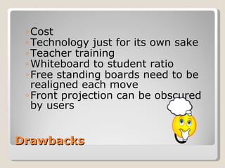 Drawbacks Cost Technology just for its own sake Teacher training Whiteboard to student ratio Free standing boards need to be realigned each move Front projection can be obscured by users 