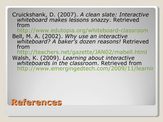 References Cruickshank, D. (2007).  A clean slate: Interactive whiteboard makes lessons snazzy . Retrieved from  http://www.edutopia.org/whiteboard-classroom Bell, M. A. (2002).  Why use an interactive whiteboard? A baker’s dozen reasons!  Retrieved from  http://teachers.net/gazette/JAN02/mabell.html Walsh, K. (2009).  Learning about interactive whiteboards in the classroom . Retrieved from  http://www.emergingedtech.com/2009/11/learning-about-interactive-whiteboards-for-the-classroom/ 