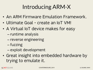 NETSQUARE (c) SAUMIL SHAHCOUNTERMEASURE | 2019
Introducing ARM-X
• An ARM Firmware Emulation Framework.
• Ultimate Goal - ...