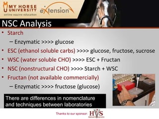 NSC Analysis Starch Enzymatic >>>> glucose  ESC (ethanol soluble carbs)  >>>> glucose, fructose, sucrose  WSC (water soluble CHO)  >>>> ESC + Fructan NSC (nonstructural CHO)  >>>> Starch + WSC Fructan (not available commercially) Enzymatic >>>> fructose (glucose)  There are differences in nomenclature and techniques between laboratories 