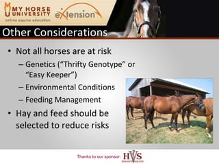 Other Considerations Not all horses are at risk Genetics (“Thrifty Genotype” or “Easy Keeper”) Environmental Conditions Feeding Management Hay and feed should be selected to reduce risks 