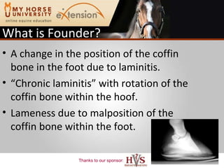 What is Founder? A change in the position of the coffin bone in the foot due to laminitis. “ Chronic laminitis” with rotation of the coffin bone within the hoof. Lameness due to malposition of the coffin bone within the foot. 