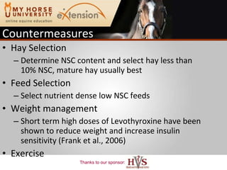 Countermeasures Hay Selection Determine NSC content and select hay less than 10% NSC, mature hay usually best Feed Selection Select nutrient dense low NSC feeds Weight management Short term high doses of Levothyroxine have been shown to reduce weight and increase insulin sensitivity (Frank et al., 2006) Exercise 