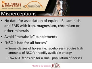 Misperceptions No data for association of equine IR, Laminitis and EMS with iron, magnesium, chromium or other minerals Avoid “metabolic” supplements “ NSC is bad for all horses” Some classes of horses (ie. racehorses) require high amounts of NSC for readily available energy  Low NSC feeds are for a small population of horses 