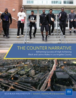 THE COUNTER NARRATIVE
UCLA BLACK MALE INSTITUTE | Tyrone C. Howard, Ph.D & Associates
Reframing Success of High Achieving
Black and Latino Males in Los Angeles County
 