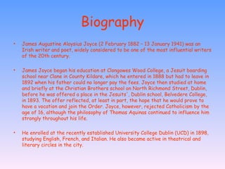 Biography James Augustine Aloysius Joyce (2 February 1882 – 13 January 1941) was an Irish writer and poet, widely considered to be one of the most influential writers of the 20th century. James Joyce began his education at Clongowes Wood College, a Jesuit boarding school near Clane in County Kildare, which he entered in 1888 but had to leave in 1892 when his father could no longer pay the fees. Joyce then studied at home and briefly at the Christian Brothers school on North Richmond Street, Dublin, before he was offered a place in the Jesuits', Dublin school, Belvedere College, in 1893. The offer reflected, at least in part, the hope that he would prove to have a vocation and join the Order. Joyce, however, rejected Catholicism by the age of 16, although the philosophy of Thomas Aquinas continued to influence him strongly throughout his life. He enrolled at the recently established University College Dublin (UCD) in 1898, studying English, French, and Italian. He also became active in theatrical and literary circles in the city.  