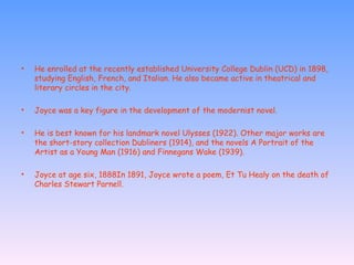 He enrolled at the recently established University College Dublin (UCD) in 1898, studying English, French, and Italian. He also became active in theatrical and literary circles in the city.  Joyce was a key figure in the development of the modernist novel. He is best known for his landmark novel Ulysses (1922). Other major works are the short-story collection Dubliners (1914), and the novels A Portrait of the Artist as a Young Man (1916) and Finnegans Wake (1939).  Joyce at age six, 1888In 1891, Joyce wrote a poem, Et Tu Healy on the death of Charles Stewart Parnell. 