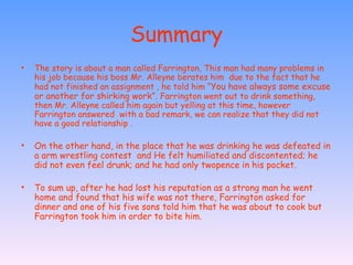 Summary The story is about a man called Farrington, This man had many problems in his job because his boss Mr. Alleyne berates him  due to the fact that he had not finished an assignment , he told him “ You have always some excuse or another for shirking work”.  Farrington went out to drink something, then Mr. Alleyne called him again but yelling at this time, however Farrington answered  with a bad remark, we can realize that they did not have a good relationship .  On the other hand, in the place that he was drinking he was defeated in a arm wrestling contest  and He felt humiliated and discontented; he did not even feel drunk; and he had only twopence in his pocket.  To sum up, after he had lost his reputation as a strong man he went home and found that his wife was not there, Farrington asked for dinner and one of his five sons told him that he was about to cook but Farrington took him in order to bite him.  