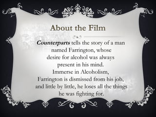 Counterparts  tells the story of a man  named Farrington, whose desire for alcohol was always  present in his mind.  Immerse in Alcoholism,  Farrington is dismissed from his job,  and little by little, he loses all the things he was fighting for. 