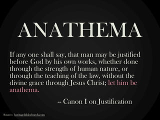 If any one shall say, that man may be justified
before God by his own works, whether done
through the strength of human nature, or
through the teaching of the law, without the
divine grace through Jesus Christ; let him be
anathema.
-- Canon I on Justification
ANATHEMA
Source: heritagebiblechurch.com
 