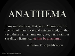 If any one shall say, that, since Adam's sin, the
free will of man is lost and extinguished; or, that
it is a thing with a name only, yea, a title without
a reality, a figment… let him be anathema.
-- Canon V on Justification
ANATHEMA
Source: heritagebiblechurch.com
 