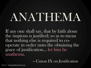 If any one shall say, that by faith alone
the impious is justified; so as to mean
that nothing else is required to co-
operate in order unto the obtaining the
grace of justification… let him be
anathema.
-- Canon IX on Justification
ANATHEMA
Source: heritagebiblechurch.com
 