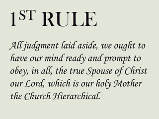 All judgment laid aside, we ought to
have our mind ready and prompt to
obey, in all, the true Spouse of Christ
our Lord, which is our holy Mother
the Church Hierarchical.
1ST RULE
 