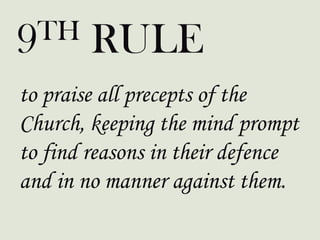 to praise all precepts of the
Church, keeping the mind prompt
to find reasons in their defence
and in no manner against them.
9TH RULE
 