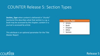 Release 5
COUNTER Release 5: Section Types
Section_Type
• Article
• Book
• Chapter
• Other
• Section
Section_Type when content is delivered in “chunks”
(sections) this describes what that section is, e.g. a
book may be accessed by the chapter; content in a
journal is accessed by article
This attribute is an optional parameter for the Title
Master Report
 
