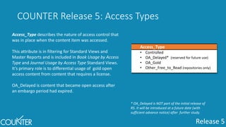 Release 5
COUNTER Release 5: Access Types
Access_Type
• Controlled
• OA_Delayed* (reserved for future use)
• OA_Gold
• Other_Free_to_Read (repositories only)
Access_Type describes the nature of access control that
was in place when the content item was accessed.
This attribute is in filtering for Standard Views and
Master Reports and is included in Book Usage by Access
Type and Journal Usage by Access Type Standard Views.
It’s primary role is to differential usage of gold open
access content from content that requires a license.
OA_Delayed is content that became open access after
an embargo period had expired.
* OA_Delayed is NOT part of the initial release of
R5. It will be introduced at a future date (with
sufficient advance notice) after further study.
 
