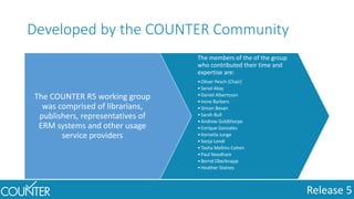 Release 5
Developed by the COUNTER Community
The COUNTER R5 working group
was comprised of librarians,
publishers, representatives of
ERM systems and other usage
service providers
The members of the of the group
who contributed their time and
expertise are:
•Oliver Pesch (Chair)
•Senol Akay
•Daniel Albertsson
•Irene Barbers
•Simon Bevan
•Sarah Bull
•Andrew Goldthorpe
•Enrique Gonzales
•Kornelia Junge
•Sonja Lendi
•Tasha Mellins-Cohen
•Paul Needham
•Bernd Oberknapp
•Heather Staines
 