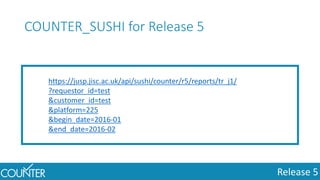 Release 5
https://jusp.jisc.ac.uk/api/sushi/counter/r5/reports/tr_j1/
?requestor_id=test
&customer_id=test
&platform=225
&begin_date=2016-01
&end_date=2016-02
COUNTER_SUSHI for Release 5
 