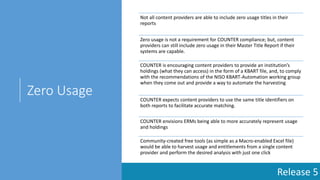 Release 5
Zero Usage
Not all content providers are able to include zero usage titles in their
reports
Zero usage is not a requirement for COUNTER compliance; but, content
providers can still include zero usage in their Master Title Report if their
systems are capable.
COUNTER is encouraging content providers to provide an institution’s
holdings (what they can access) in the form of a KBART file, and, to comply
with the recommendations of the NISO KBART-Automation working group
when they come out and provide a way to automate the harvesting
COUNTER expects content providers to use the same title identifiers on
both reports to facilitate accurate matching.
COUNTER envisions ERMs being able to more accurately represent usage
and holdings
Community-created free tools (as simple as a Macro-enabled Excel file)
would be able to harvest usage and entitlements from a single content
provider and perform the desired analysis with just one click
 