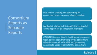 Release 5
Consortium
Reports as
Separate
Reports
Due to size, creating and consuming R4
consortium reports was not always possible
Methods included in R5 simplify the retrieval of
any R5 report for all consortium members
COUNTER is committed to facilitate development
Open Source tools that will provide consortium
administrators with the ability to generating
consolidate usage reports for the consortium
 