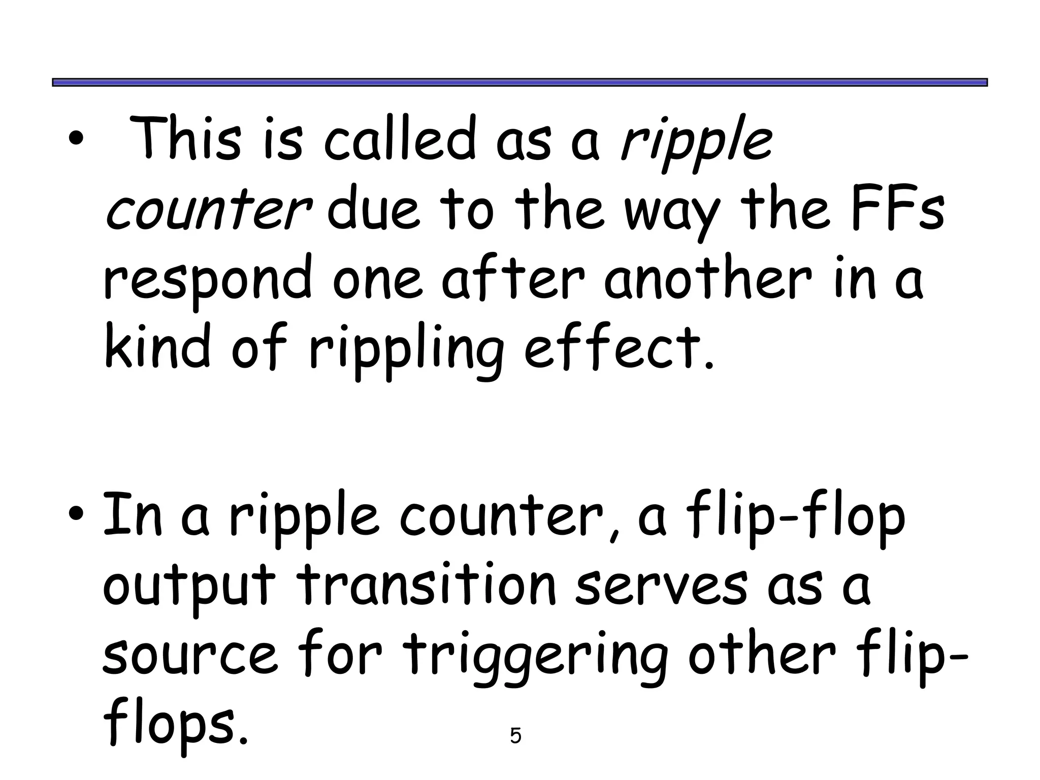 • This is called as a ripple
 counter due to the way the FFs
 respond one after another in a
 kind of rippling effect.


• In a ripple counter, a flip-flop
 output transition serves as a
 source for triggering other flip-
 flops.          5
 