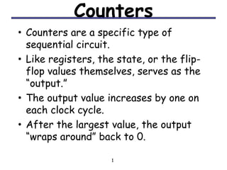 Counters
• Counters are a specific type of
    sequential circuit.
•   Like registers, the state, or the flip-
    flop values themselves, serves as the
    “output.”
•   The output value increases by one on
    each clock cycle.
•   After the largest value, the output
    “wraps around” back to 0.

                       1
 