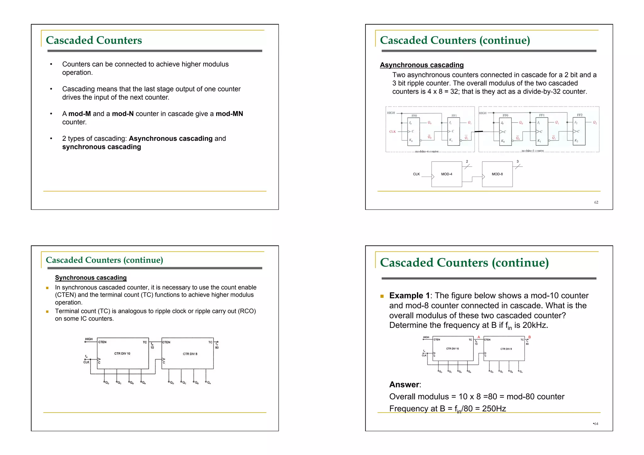 Cascaded Counters                                                                      Cascaded Counters (continue)

     •      Counters can be connected to achieve higher modulus                        Asynchronous cascading
            operation.                                                                    Two asynchronous counters connected in cascade for a 2 bit and a
                                                                                          3 bit ripple counter. The overall modulus of the two cascaded
     •      Cascading means that the last stage output of one counter                     counters is 4 x 8 = 32; that is they act as a divide-by-32 counter.
            drives the input of the next counter.

     •      A mod-M and a mod-N counter in cascade give a mod-MN
            counter.

     •      2 types of cascading: Asynchronous cascading and
            synchronous cascading




                                                                                                                                                            62




Cascaded Counters (continue)                                                           Cascaded Counters (continue)
          Synchronous cascading
         In synchronous cascaded counter, it is necessary to use the count enable
          (CTEN) and the terminal count (TC) functions to achieve higher modulus           Example 1: The figure below shows a mod-10 counter
          operation.
                                                                                            and mod-8 counter connected in cascade. What is the
         Terminal count (TC) is analogous to ripple clock or ripple carry out (RCO)
          on some IC counters.                                                              overall modulus of these two cascaded counter?
                                                                                            Determine the frequency at B if fin is 20kHz.




                                                                                            Answer:
                                                                                            Overall modulus = 10 x 8 =80 = mod-80 counter
                                                                                            Frequency at B = fin/80 = 250Hz
                                                                                                                                                           • 64
 