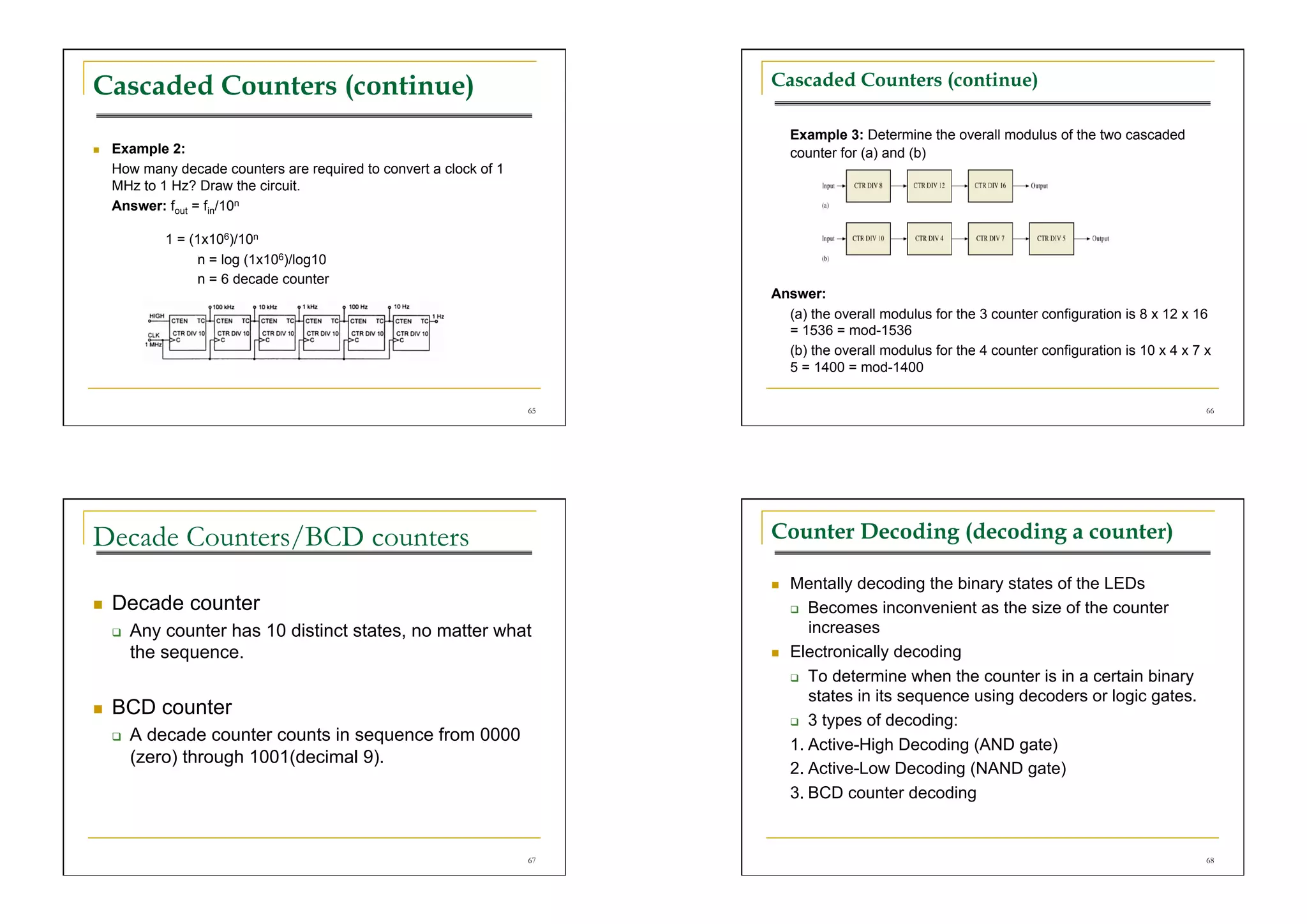Cascaded Counters (continue)                                              Cascaded Counters (continue)

                                                                               Example 3: Determine the overall modulus of the two cascaded
    Example 2:                                                                counter for (a) and (b)
     How many decade counters are required to convert a clock of 1
     MHz to 1 Hz? Draw the circuit.
     Answer: fout = fin/10n

              1 = (1x106)/10n
                   n = log (1x106)/log10
                   n = 6 decade counter
                                                                          Answer:
                                                                            (a) the overall modulus for the 3 counter configuration is 8 x 12 x 16
                                                                            = 1536 = mod-1536
                                                                            (b) the overall modulus for the 4 counter configuration is 10 x 4 x 7 x
                                                                            5 = 1400 = mod-1400

                                                                     65                                                                           66




Decade Counters/BCD counters                                              Counter Decoding (decoding a counter)

                                                                              Mentally decoding the binary states of the LEDs
    Decade counter                                                              Becomes inconvenient as the size of the counter

         Any counter has 10 distinct states, no matter what                      increases
          the sequence.                                                       Electronically decoding
                                                                                 To determine when the counter is in a certain binary
                                                                                  states in its sequence using decoders or logic gates.
    BCD counter
                                                                                 3 types of decoding:
         A decade counter counts in sequence from 0000
                                                                               1. Active-High Decoding (AND gate)
          (zero) through 1001(decimal 9).
                                                                               2. Active-Low Decoding (NAND gate)
                                                                               3. BCD counter decoding


                                                                     67                                                                           68
 