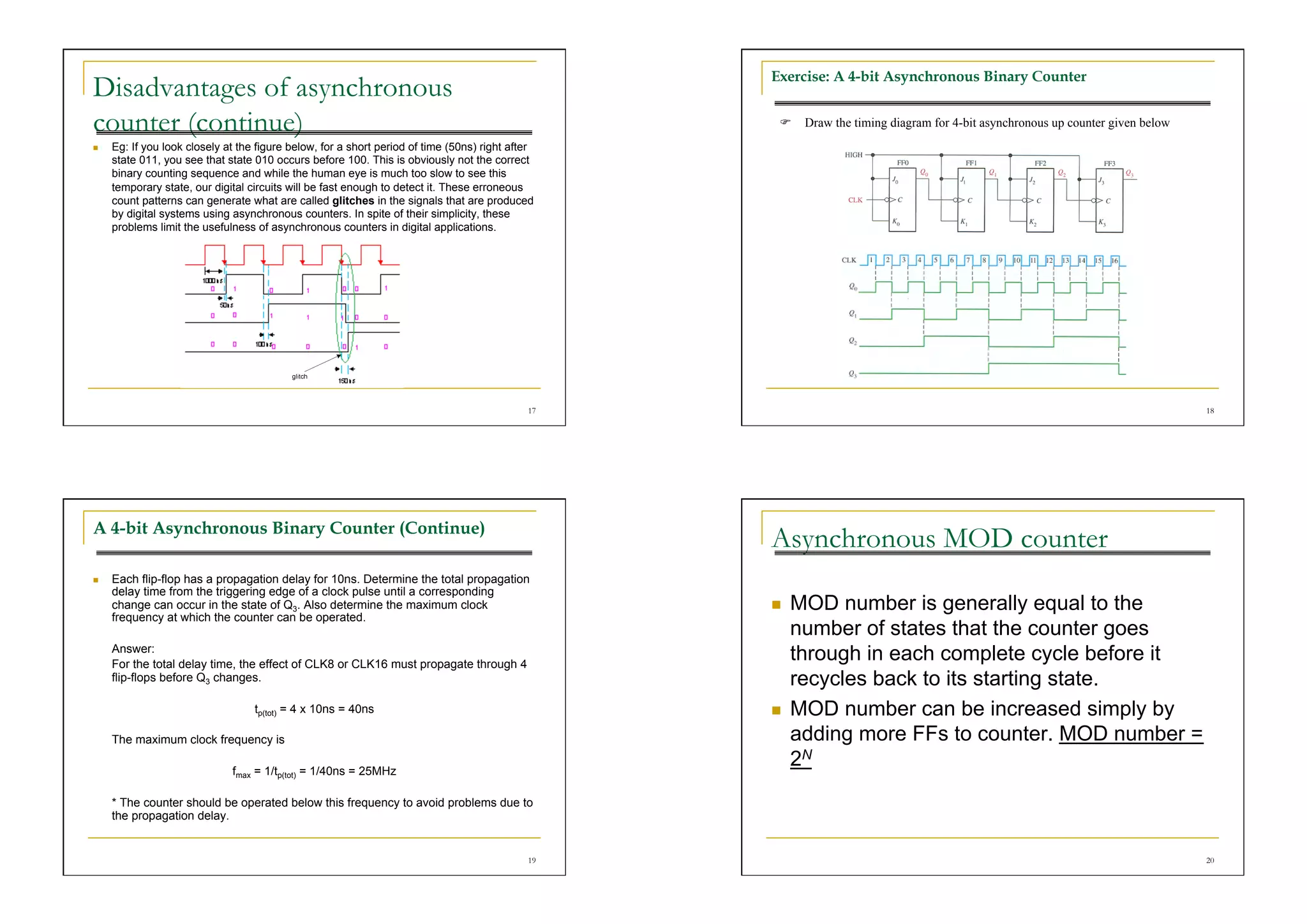 Exercise: A 4-bit Asynchronous Binary Counter
Disadvantages of asynchronous
counter (continue)                                                                                   Draw the timing diagram for 4-bit asynchronous up counter given below
    Eg: If you look closely at the figure below, for a short period of time (50ns) right after
     state 011, you see that state 010 occurs before 100. This is obviously not the correct
     binary counting sequence and while the human eye is much too slow to see this
     temporary state, our digital circuits will be fast enough to detect it. These erroneous
     count patterns can generate what are called glitches in the signals that are produced
     by digital systems using asynchronous counters. In spite of their simplicity, these
     problems limit the usefulness of asynchronous counters in digital applications.




                                                                                             17                                                                               18




A 4-bit Asynchronous Binary Counter (Continue)
                                                                                                  Asynchronous MOD counter
    Each flip-flop has a propagation delay for 10ns. Determine the total propagation
     delay time from the triggering edge of a clock pulse until a corresponding
     change can occur in the state of Q3. Also determine the maximum clock                            MOD number is generally equal to the
     frequency at which the counter can be operated.
                                                                                                       number of states that the counter goes
     Answer:
     For the total delay time, the effect of CLK8 or CLK16 must propagate through 4
                                                                                                       through in each complete cycle before it
     flip-flops before Q3 changes.                                                                     recycles back to its starting state.
                                   tp(tot) = 4 x 10ns = 40ns                                          MOD number can be increased simply by
     The maximum clock frequency is                                                                    adding more FFs to counter. MOD number =
                              fmax = 1/tp(tot) = 1/40ns = 25MHz
                                                                                                       2N
     * The counter should be operated below this frequency to avoid problems due to
     the propagation delay.


                                                                                             19                                                                               20
 