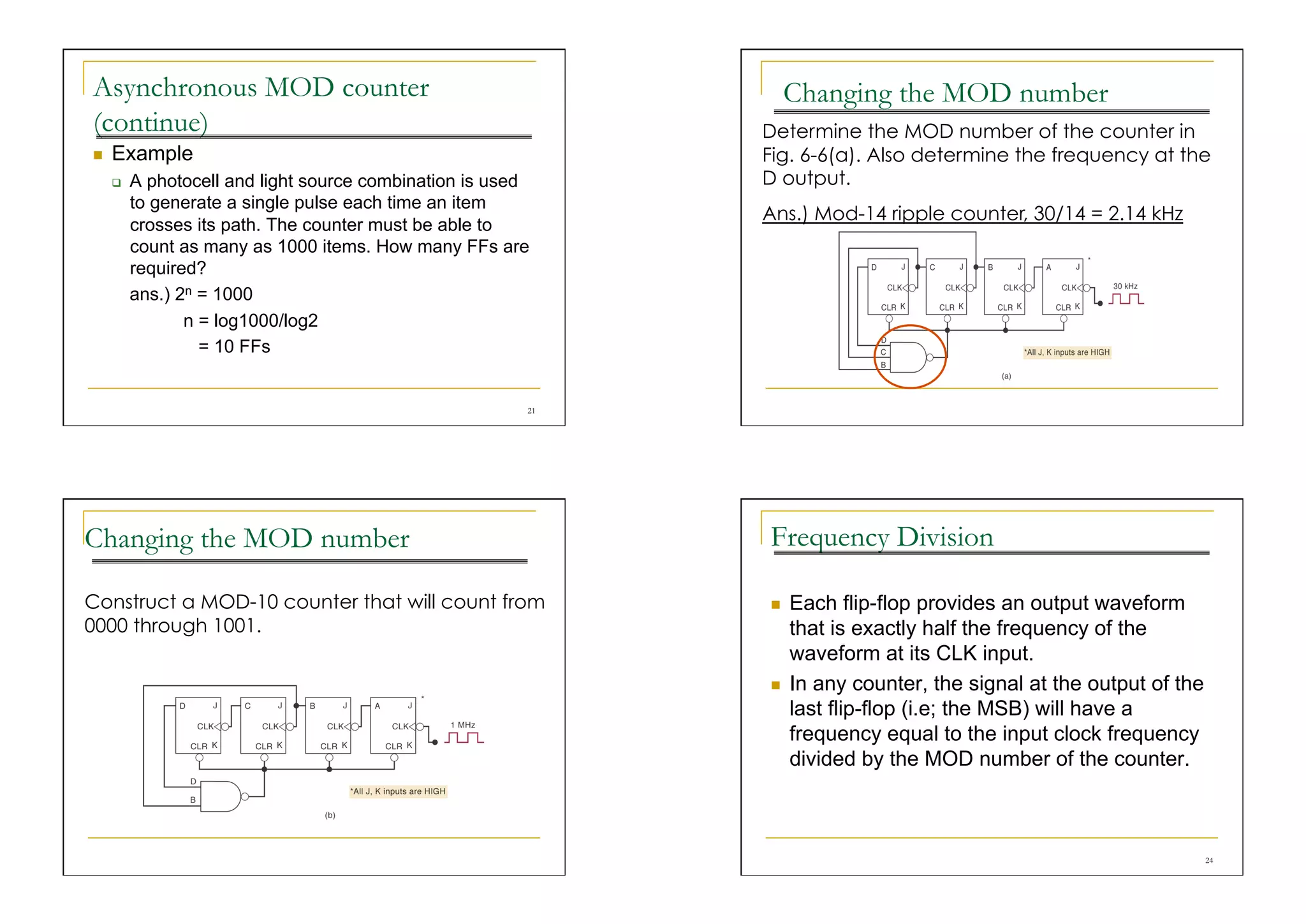 Asynchronous MOD counter                                           Changing the MOD number
(continue)                                                    Determine the MOD number of the counter in
    Example                                                  Fig. 6-6(a). Also determine the frequency at the
         A photocell and light source combination is used    D output.
          to generate a single pulse each time an item
                                                              Ans.) Mod-14 ripple counter, 30/14 = 2.14 kHz
          crosses its path. The counter must be able to
          count as many as 1000 items. How many FFs are
          required?
          ans.) 2n = 1000
                 n = log1000/log2
                   = 10 FFs


                                                         21




Changing the MOD number                                       Frequency Division

Construct a MOD-10 counter that will count from                   Each flip-flop provides an output waveform
0000 through 1001.                                                 that is exactly half the frequency of the
                                                                   waveform at its CLK input.
                                                                  In any counter, the signal at the output of the
                                                                   last flip-flop (i.e; the MSB) will have a
                                                                   frequency equal to the input clock frequency
                                                                   divided by the MOD number of the counter.



                                                                                                                     24
 