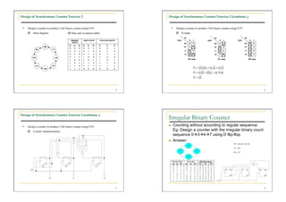Design of Synchronous Counter Exercise 2                                                          Design of Synchronous Counter Exercise 2 (continue..)


   Design a counter to produce 3-bit binary counter using D FF                                      Design a counter to produce 3-bit binary counter using D FF
       State diagram                     State and excitation tables                                    K-maps
                                                                                                                Q0                       Q0                         Q0
                                             PRESENT       NEXT STATE     FLIP-FLOP INPUTS               Q2Q1        0   1        Q2Q1         0   1        Q2Q1          0   1
                                              STATE
                                                                                                                00   0   0               00    0   1                00    1   0
                                         Q2    Q1   Q0     Q2   Q1   Q0   D2    D1      D0
                                                                                                                01   0   1               01    1   0                01    1   0
                                         0      0      0   0    0    1    0      0       1
                                         0      0      1   0    1    0    0      1       0                      11   1   0               11    1   0                11    1   0

                                         0      1      0   0    1    1    0      1       1                      10   1   1               10    0   1                10    1   0
                                         0      1      1   1    0    0    1      0       0
                                         1      0      0   1    0    1    1      0       1
                                                                                                                     D2 map                   D1 map                     D0 map

                                         1      0      1   1    1    0    1      1       0
                                         1      1      0   1    1    1    1      1       1
                                         1      1      1   0    0    0    0      0       0




                                                                                             45                                                                                   46




Design of Synchronous Counter Exercise 2 (continue..)
                                                                                                  Irregular Binary Counter
   Design a counter to produce 3-bit binary counter using D FF                                       Counting without according to regular sequence.
       Counter implementation                                                                         Eg: Design a counter with the irregular binary count
                                                                                                       sequence 0347 using D flip-flop.
                                                                                                      Answer:




                                                                                             47                                                                                   48
 