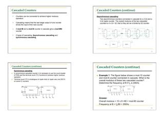 Cascaded Counters                                                                      Cascaded Counters (continue)

     •      Counters can be connected to achieve higher modulus                        Asynchronous cascading
            operation.                                                                    Two asynchronous counters connected in cascade for a 2 bit and a
                                                                                          3 bit ripple counter. The overall modulus of the two cascaded
     •      Cascading means that the last stage output of one counter                     counters is 4 x 8 = 32; that is they act as a divide-by-32 counter.
            drives the input of the next counter.

     •      A mod-M and a mod-N counter in cascade give a mod-MN
            counter.

     •      2 types of cascading: Asynchronous cascading and
            synchronous cascading




                                                                                                                                                            62




Cascaded Counters (continue)                                                           Cascaded Counters (continue)
          Synchronous cascading
         In synchronous cascaded counter, it is necessary to use the count enable
          (CTEN) and the terminal count (TC) functions to achieve higher modulus           Example 1: The figure below shows a mod-10 counter
          operation.
                                                                                            and mod-8 counter connected in cascade. What is the
         Terminal count (TC) is analogous to ripple clock or ripple carry out (RCO)
          on some IC counters.                                                              overall modulus of these two cascaded counter?
                                                                                            Determine the frequency at B if fin is 20kHz.




                                                                                            Answer:
                                                                                            Overall modulus = 10 x 8 =80 = mod-80 counter
                                                                                            Frequency at B = fin/80 = 250Hz
                                                                                                                                                           • 64
 