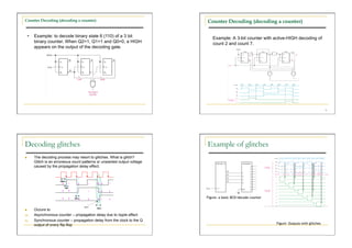 Counter Decoding (decoding a counter)                                        Counter Decoding (decoding a counter)

     •    Example: to decode binary state 6 (110) of a 3 bit                    Example: A 3-bit counter with active-HIGH decoding of
          binary counter. When Q2=1, Q1=1 and Q0=0, a HIGH                      count 2 and count 7.
          appears on the output of the decoding gate.




                                                                                                                                                  70




Decoding glitches                                                            Example of glitches
         The decoding process may resort to glitches. What is glitch?
          Glitch is an erroneous count patterns or unwanted output voltage
          caused by the propagation delay effect.




                                                                             Figure: a basic BCD/decade counter


         Occurs to
(a)       Asynchronous counter – propagation delay due to ripple effect
(b)       Synchronous counter – propagation delay from the clock to the Q
          output of every flip-flop                                                                               Figure: Outputs with glitches
 