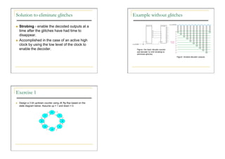Solution to eliminate glitches                                        Example without glitches

    Strobing - enable the decoded outputs at a
     time after the glitches have had time to
     disappear.
    Accomplished in the case of an active high
     clock by using the low level of the clock to
     enable the decoder.                                                Figure: the basic decade counter
                                                                        and decoder to with strobing to
                                                                        eliminate glitches
                                                                                                           Figure: Strobed decoder outputs




Exercise 1
    Design a 3 bit up/down counter using JK flip-flop based on the
     state diagram below. Assume up = 1 and down = 0.
 