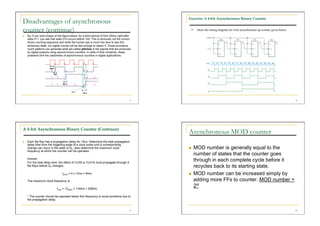 Exercise: A 4-bit Asynchronous Binary Counter
Disadvantages of asynchronous
counter (continue)                                                                                   Draw the timing diagram for 4-bit asynchronous up counter given below
    Eg: If you look closely at the figure below, for a short period of time (50ns) right after
     state 011, you see that state 010 occurs before 100. This is obviously not the correct
     binary counting sequence and while the human eye is much too slow to see this
     temporary state, our digital circuits will be fast enough to detect it. These erroneous
     count patterns can generate what are called glitches in the signals that are produced
     by digital systems using asynchronous counters. In spite of their simplicity, these
     problems limit the usefulness of asynchronous counters in digital applications.




                                                                                             17                                                                               18




A 4-bit Asynchronous Binary Counter (Continue)
                                                                                                  Asynchronous MOD counter
    Each flip-flop has a propagation delay for 10ns. Determine the total propagation
     delay time from the triggering edge of a clock pulse until a corresponding
     change can occur in the state of Q3. Also determine the maximum clock                            MOD number is generally equal to the
     frequency at which the counter can be operated.
                                                                                                       number of states that the counter goes
     Answer:
     For the total delay time, the effect of CLK8 or CLK16 must propagate through 4
                                                                                                       through in each complete cycle before it
     flip-flops before Q3 changes.                                                                     recycles back to its starting state.
                                   tp(tot) = 4 x 10ns = 40ns                                          MOD number can be increased simply by
     The maximum clock frequency is                                                                    adding more FFs to counter. MOD number =
                              fmax = 1/tp(tot) = 1/40ns = 25MHz
                                                                                                       2N
     * The counter should be operated below this frequency to avoid problems due to
     the propagation delay.


                                                                                             19                                                                               20
 