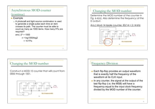 Asynchronous MOD counter                                           Changing the MOD number
(continue)                                                    Determine the MOD number of the counter in
    Example                                                  Fig. 6-6(a). Also determine the frequency at the
         A photocell and light source combination is used    D output.
          to generate a single pulse each time an item
                                                              Ans.) Mod-14 ripple counter, 30/14 = 2.14 kHz
          crosses its path. The counter must be able to
          count as many as 1000 items. How many FFs are
          required?
          ans.) 2n = 1000
                 n = log1000/log2
                   = 10 FFs


                                                         21




Changing the MOD number                                       Frequency Division

Construct a MOD-10 counter that will count from                   Each flip-flop provides an output waveform
0000 through 1001.                                                 that is exactly half the frequency of the
                                                                   waveform at its CLK input.
                                                                  In any counter, the signal at the output of the
                                                                   last flip-flop (i.e; the MSB) will have a
                                                                   frequency equal to the input clock frequency
                                                                   divided by the MOD number of the counter.



                                                                                                                     24
 