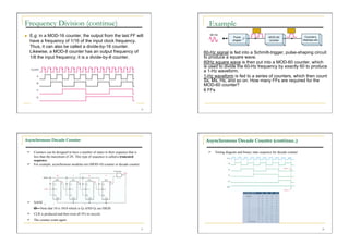 Frequency Division (continue)                                                              Example
    E.g: in a MOD-16 counter, the output from the last FF will
     have a frequency of 1/16 of the input clock frequency.
     Thus, it can also be called a divide-by-16 counter.
     Likewise, a MOD-8 counter has an output frequency of                                60-Hz signal is fed into a Schmitt-trigger, pulse-shaping circuit
     1/8 the input frequency; it is a divide-by-8 counter.                               to produce a square wave.
                                                                                         60Hz square wave is then put into a MOD-60 counter, which
                                                                                         is used to divide the 60-Hz frequency by exactly 60 to produce
                                                                                         a 1-Hz waveform.
                                                                                         1-Hz waveform is fed to a series of counters, which then count
                                                                                         Ss, Ms, Hs, and so on. How many FFs are required for the
                                                                                         MOD-60 counter?
                                                                                         6 FFs



                                                                                    25




Asynchronous Decade Counter                                                               Asynchronous Decade Counter (continue..)

   Counters can be designed to have a number of states in their sequence that is            Timing diagram and binary state sequence for decade counter
    less than the maximum of 2N. This type of sequence is called a truncated
    sequence.
   For example, asynchronous modulus ten (MOD-10) counter or decade counter


                      0          1          0           1




   NAND gate inputs are derived from Q3 AND Q1
         Note that 10 is 1010 which is Q3 AND Q1 are HIGH
   CLR is produced and then reset all FFs to recycle
   The counter count again

                                                                                    27                                                                      28
 