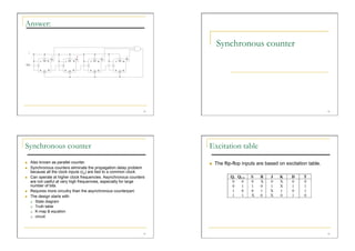 Answer:

                                                                            Synchronous counter




                                                                  33                                                              34




Synchronous counter                                                    Excitation table
    Also known as parallel counter.                                       The flip-flop inputs are based on excitation table.
    Synchronous counters eliminate the propagation delay problem
     because all the clock inputs (cp) are tied to a common clock.
    Can operate at higher clock frequencies. Asynchronous counters
     are not useful at very high frequencies, especially for large
     number of bits.
    Requires more circuitry than the asynchronous counterpart.
    The design starts with
       State diagram

       Truth table

       K-map & equation

       circuit




                                                                  35                                                              36
 