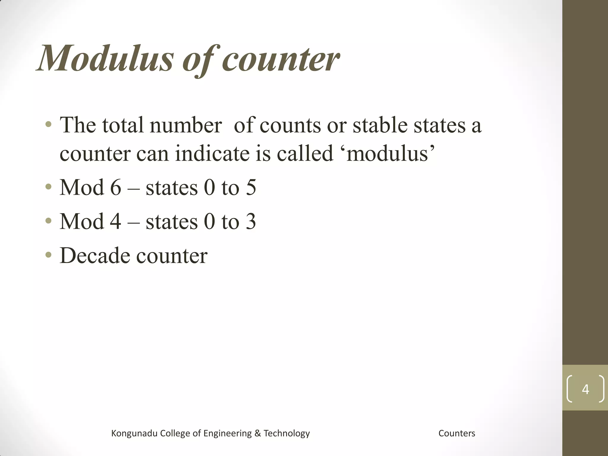 Modulus of counter
• The total number of counts or stable states a
counter can indicate is called ‘modulus’
• Mod 6 – states 0 to 5
• Mod 4 – states 0 to 3
• Decade counter
Kongunadu College of Engineering & Technology Counters
4
 