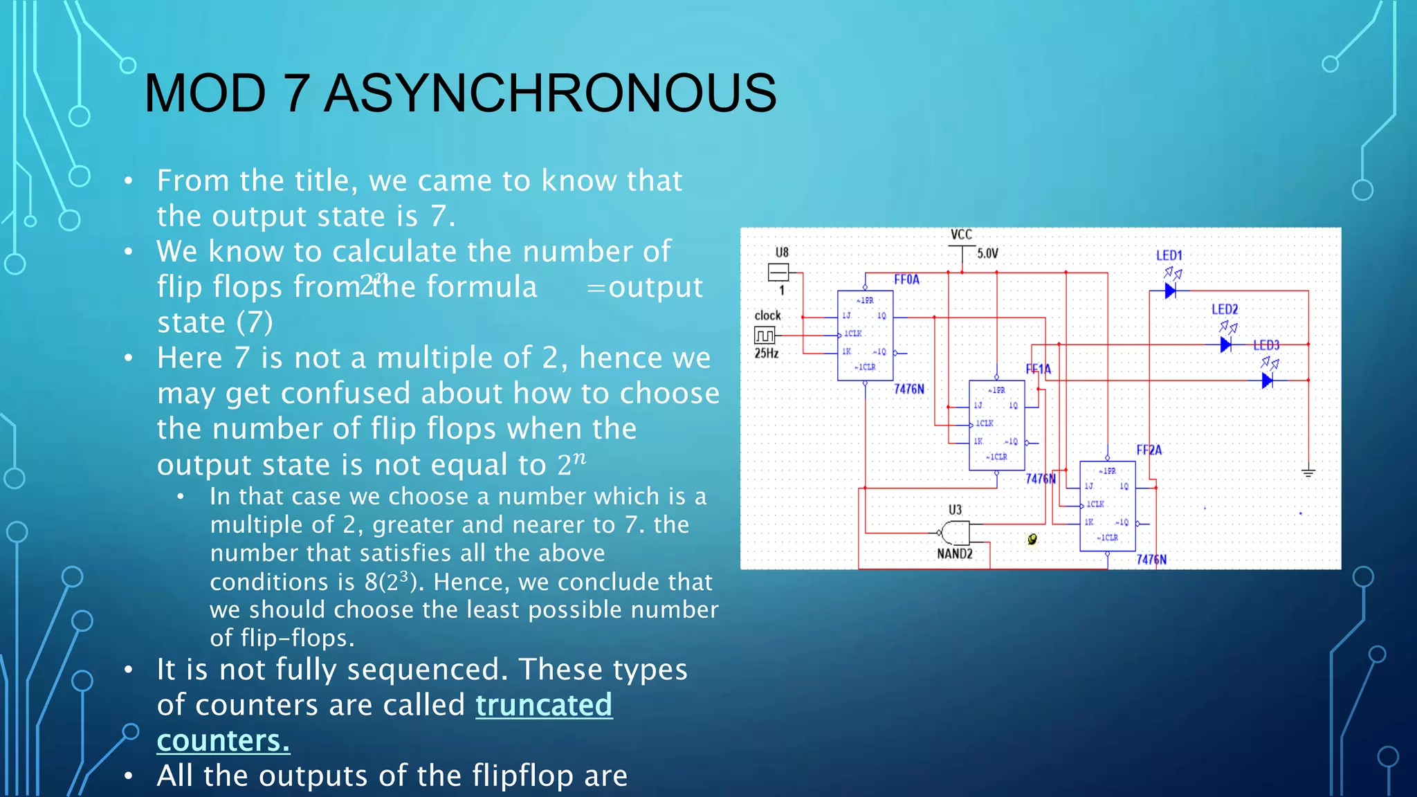 MOD 7 ASYNCHRONOUS
• From the title, we came to know that
the output state is 7.
• We know to calculate the number of
flip flops from the formula =output
state (7)
• Here 7 is not a multiple of 2, hence we
may get confused about how to choose
the number of flip flops when the
output state is not equal to 2𝑛
• In that case we choose a number which is a
multiple of 2, greater and nearer to 7. the
number that satisfies all the above
conditions is 8(23
). Hence, we conclude that
we should choose the least possible number
of flip-flops.
• It is not fully sequenced. These types
of counters are called truncated
counters.
• All the outputs of the flipflop are
2𝑛
 