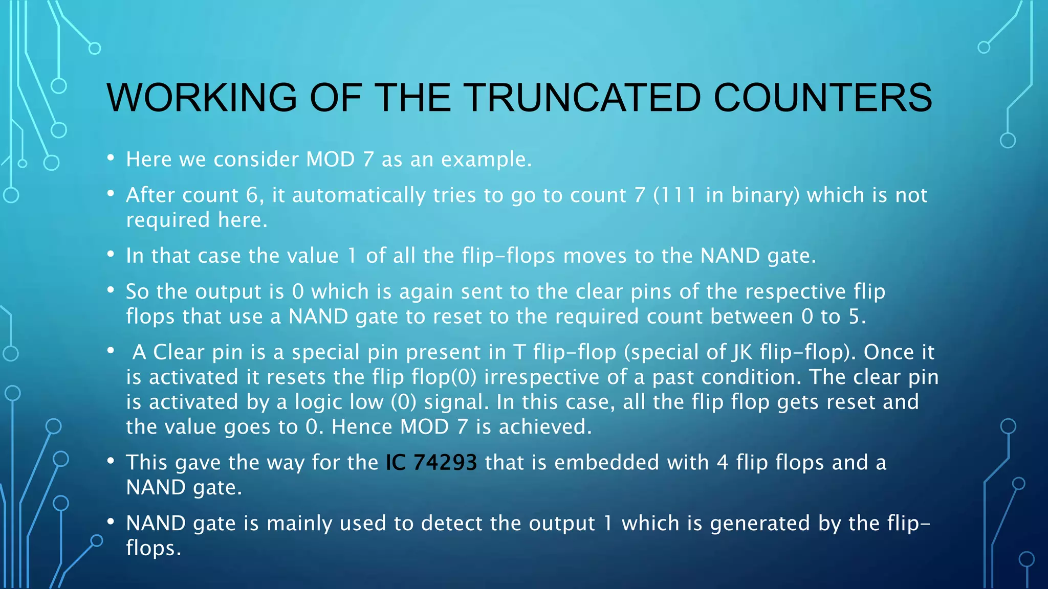 • Here we consider MOD 7 as an example.
• After count 6, it automatically tries to go to count 7 (111 in binary) which is not
required here.
• In that case the value 1 of all the flip-flops moves to the NAND gate.
• So the output is 0 which is again sent to the clear pins of the respective flip
flops that use a NAND gate to reset to the required count between 0 to 5.
• A Clear pin is a special pin present in T flip-flop (special of JK flip-flop). Once it
is activated it resets the flip flop(0) irrespective of a past condition. The clear pin
is activated by a logic low (0) signal. In this case, all the flip flop gets reset and
the value goes to 0. Hence MOD 7 is achieved.
• This gave the way for the IC 74293 that is embedded with 4 flip flops and a
NAND gate.
• NAND gate is mainly used to detect the output 1 which is generated by the flip-
flops.
WORKING OF THE TRUNCATED COUNTERS
 