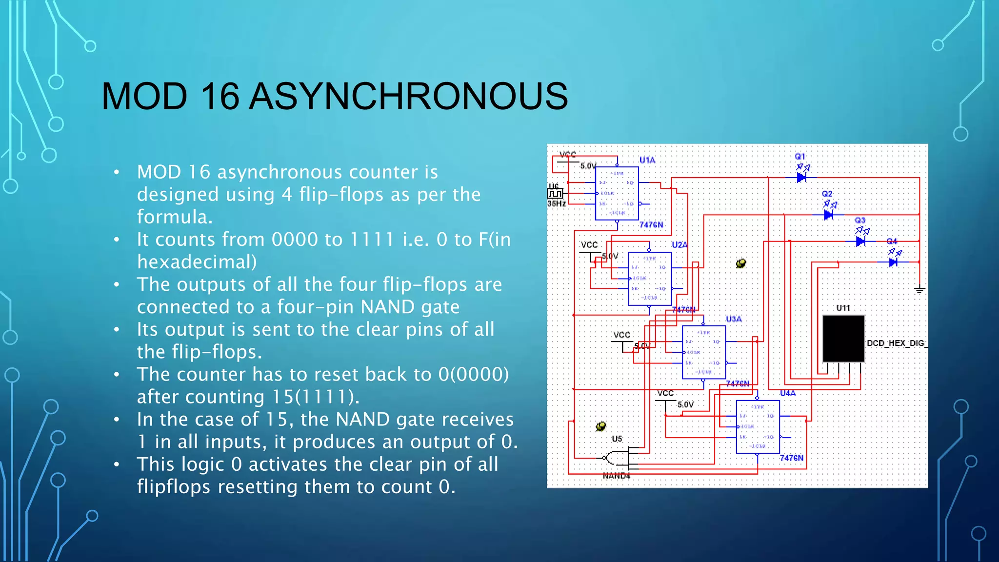 MOD 16 ASYNCHRONOUS
• MOD 16 asynchronous counter is
designed using 4 flip-flops as per the
formula.
• It counts from 0000 to 1111 i.e. 0 to F(in
hexadecimal)
• The outputs of all the four flip-flops are
connected to a four-pin NAND gate
• Its output is sent to the clear pins of all
the flip-flops.
• The counter has to reset back to 0(0000)
after counting 15(1111).
• In the case of 15, the NAND gate receives
1 in all inputs, it produces an output of 0.
• This logic 0 activates the clear pin of all
flipflops resetting them to count 0.
 
