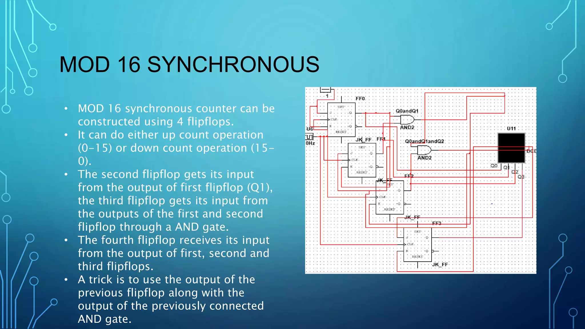 MOD 16 SYNCHRONOUS
• MOD 16 synchronous counter can be
constructed using 4 flipflops.
• It can do either up count operation
(0-15) or down count operation (15-
0).
• The second flipflop gets its input
from the output of first flipflop (Q1),
the third flipflop gets its input from
the outputs of the first and second
flipflop through a AND gate.
• The fourth flipflop receives its input
from the output of first, second and
third flipflops.
• A trick is to use the output of the
previous flipflop along with the
output of the previously connected
AND gate.
 