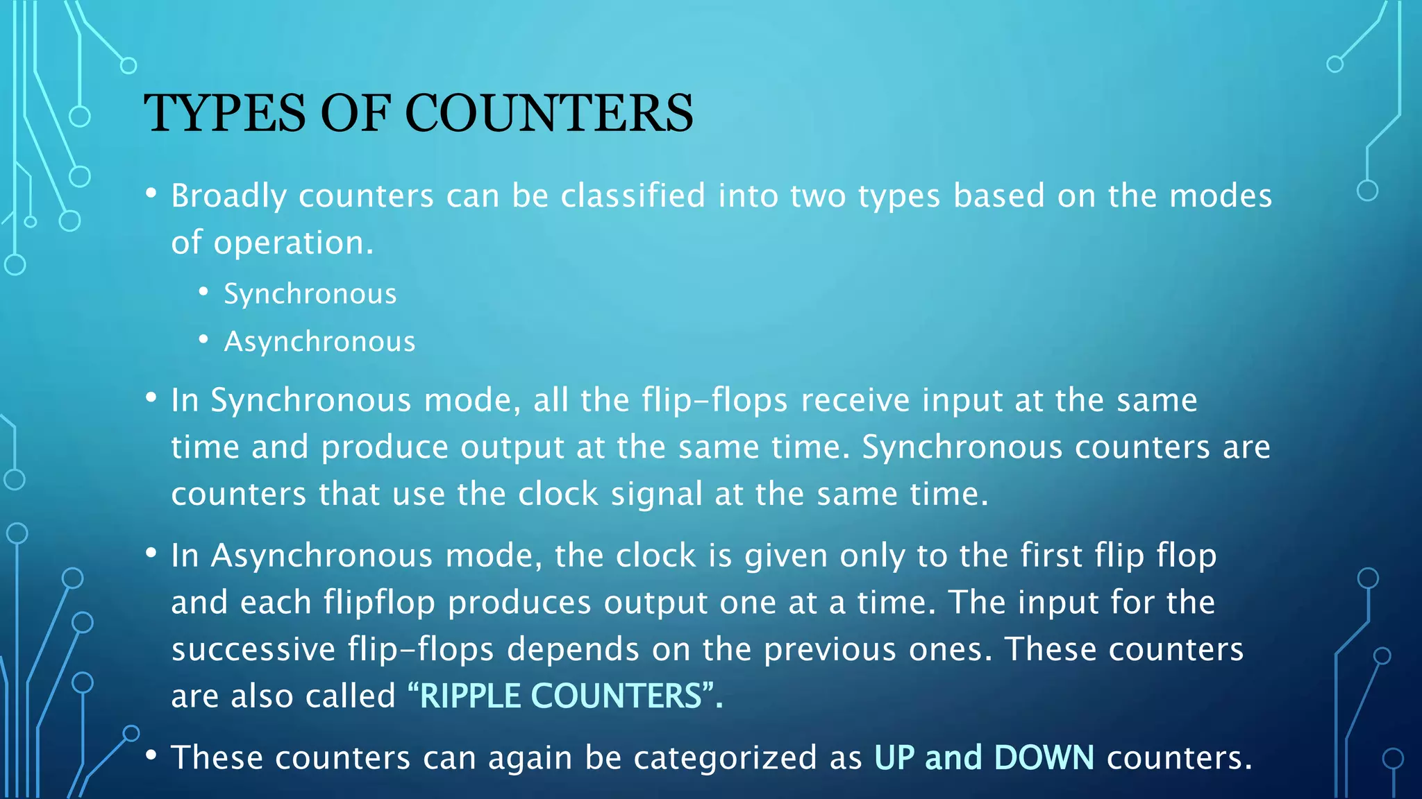 TYPES OF COUNTERS
• Broadly counters can be classified into two types based on the modes
of operation.
• Synchronous
• Asynchronous
• In Synchronous mode, all the flip-flops receive input at the same
time and produce output at the same time. Synchronous counters are
counters that use the clock signal at the same time.
• In Asynchronous mode, the clock is given only to the first flip flop
and each flipflop produces output one at a time. The input for the
successive flip-flops depends on the previous ones. These counters
are also called “RIPPLE COUNTERS”.
• These counters can again be categorized as UP and DOWN counters.
 