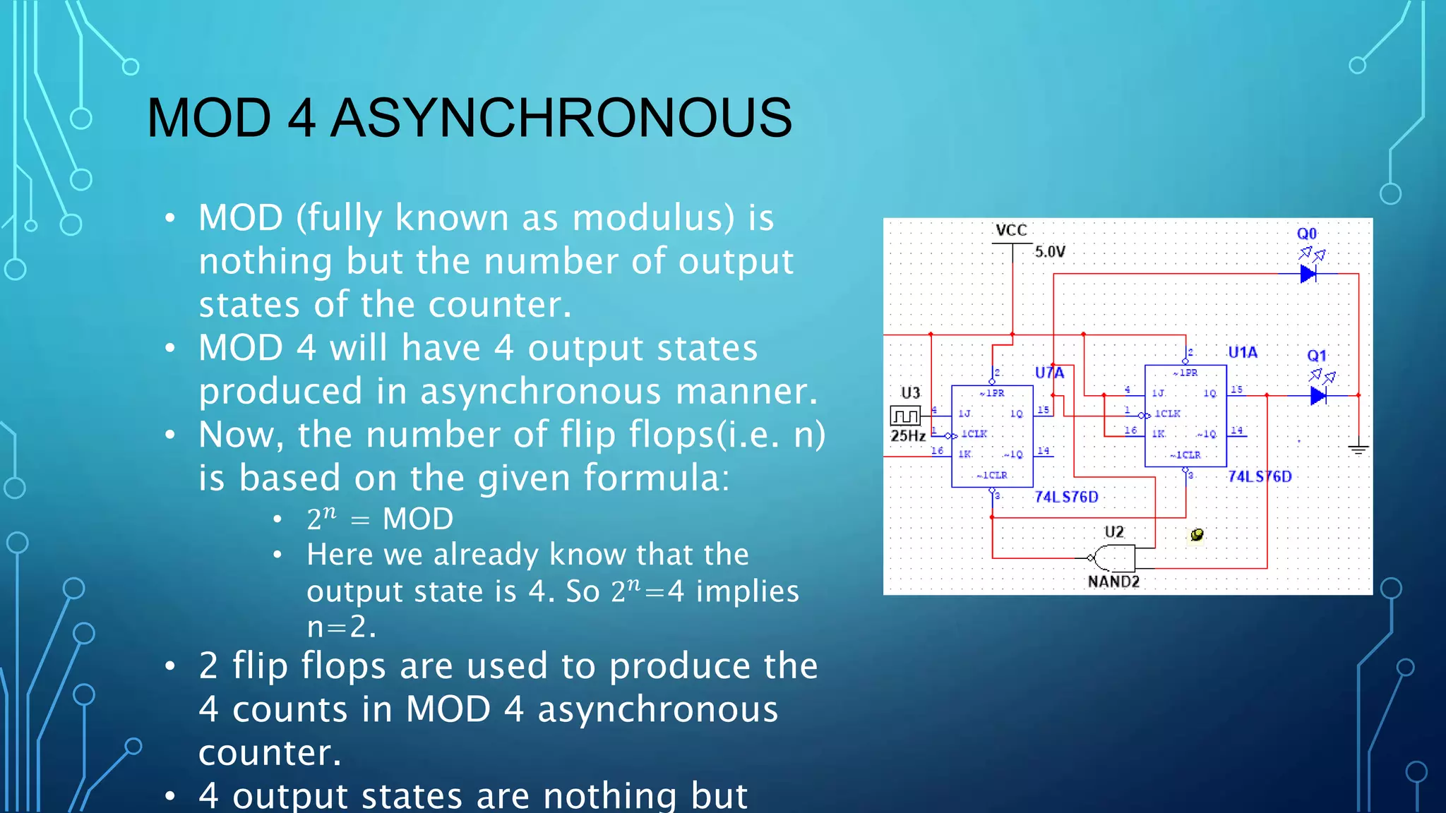 MOD 4 ASYNCHRONOUS
• MOD (fully known as modulus) is
nothing but the number of output
states of the counter.
• MOD 4 will have 4 output states
produced in asynchronous manner.
• Now, the number of flip flops(i.e. n)
is based on the given formula:
• 2𝑛 = MOD
• Here we already know that the
output state is 4. So 2𝑛
=4 implies
n=2.
• 2 flip flops are used to produce the
4 counts in MOD 4 asynchronous
counter.
• 4 output states are nothing but
 